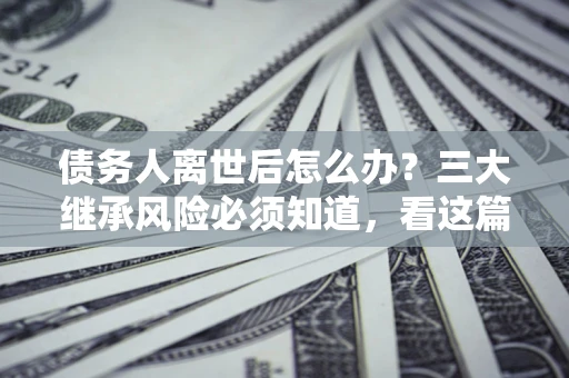 北京债务人离世后怎么办？三大继承风险必须知道，看这篇就够了